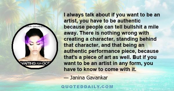 I always talk about if you want to be an artist, you have to be authentic because people can tell bullshit a mile away. There is nothing wrong with creating a character, standing behind that character, and that being an