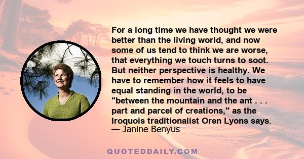 For a long time we have thought we were better than the living world, and now some of us tend to think we are worse, that everything we touch turns to soot. But neither perspective is healthy. We have to remember how it