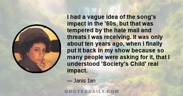I had a vague idea of the song's impact in the '60s, but that was tempered by the hate mail and threats I was receiving. It was only about ten years ago, when I finally put it back in my show because so many people were