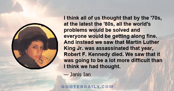 I think all of us thought that by the '70s, at the latest the '80s, all the world's problems would be solved and everyone would be getting along fine. And instead we saw that Martin Luther King Jr. was assassinated that