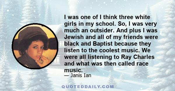 I was one of I think three white girls in my school. So, I was very much an outsider. And plus I was Jewish and all of my friends were black and Baptist because they listen to the coolest music. We were all listening to