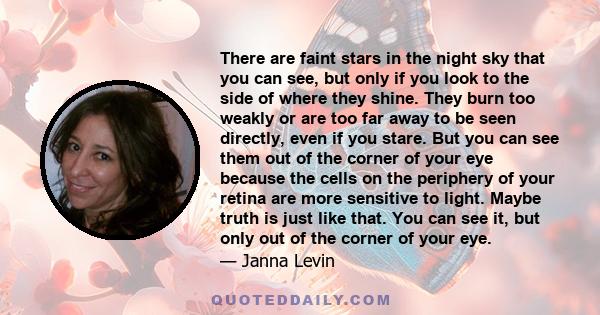 There are faint stars in the night sky that you can see, but only if you look to the side of where they shine. They burn too weakly or are too far away to be seen directly, even if you stare. But you can see them out of