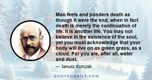 Man feels and ponders death as though it were the end, when in fact death is merely the continuation of life. It is another life. You may not believe in the existence of the soul, yet you must acknowledge that your body