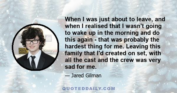 When I was just about to leave, and when I realised that I wasn't going to wake up in the morning and do this again - that was probably the hardest thing for me. Leaving this family that I'd created on set, with all the