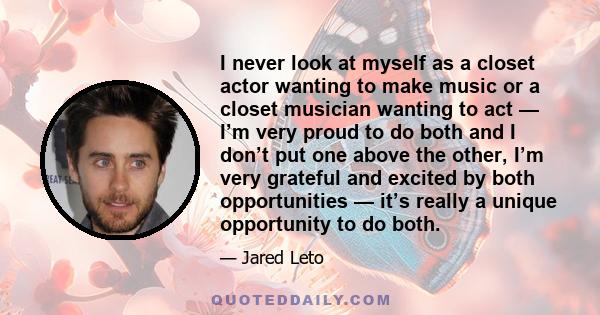 I never look at myself as a closet actor wanting to make music or a closet musician wanting to act — I’m very proud to do both and I don’t put one above the other, I’m very grateful and excited by both opportunities —