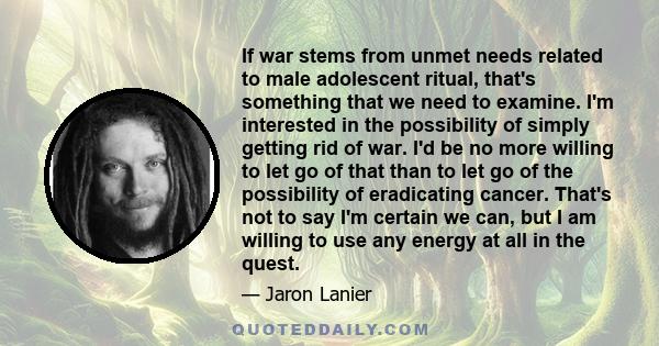 If war stems from unmet needs related to male adolescent ritual, that's something that we need to examine. I'm interested in the possibility of simply getting rid of war. I'd be no more willing to let go of that than to