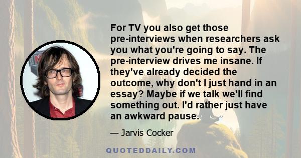 For TV you also get those pre-interviews when researchers ask you what you're going to say. The pre-interview drives me insane. If they've already decided the outcome, why don't I just hand in an essay? Maybe if we talk