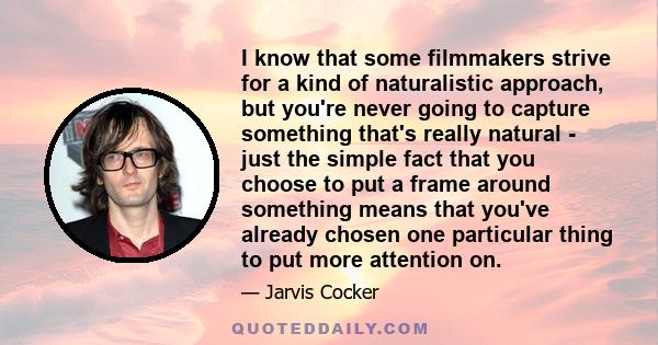 I know that some filmmakers strive for a kind of naturalistic approach, but you're never going to capture something that's really natural - just the simple fact that you choose to put a frame around something means that
