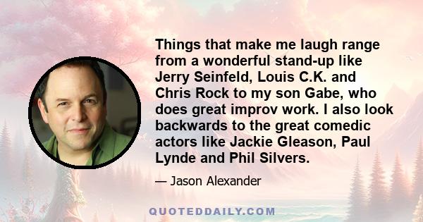 Things that make me laugh range from a wonderful stand-up like Jerry Seinfeld, Louis C.K. and Chris Rock to my son Gabe, who does great improv work. I also look backwards to the great comedic actors like Jackie Gleason,