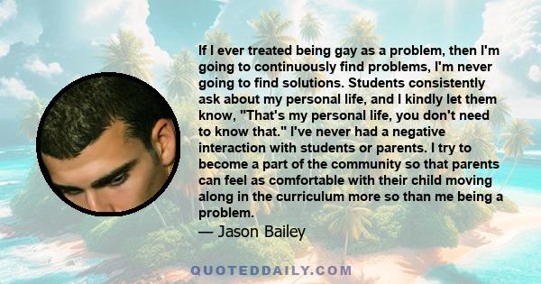 If I ever treated being gay as a problem, then I'm going to continuously find problems, I'm never going to find solutions. Students consistently ask about my personal life, and I kindly let them know, That's my personal