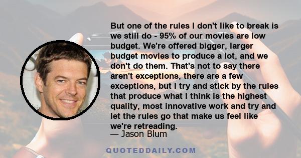 But one of the rules I don't like to break is we still do - 95% of our movies are low budget. We're offered bigger, larger budget movies to produce a lot, and we don't do them. That's not to say there aren't exceptions,