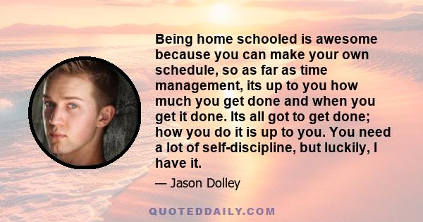 Being home schooled is awesome because you can make your own schedule, so as far as time management, its up to you how much you get done and when you get it done. Its all got to get done; how you do it is up to you. You