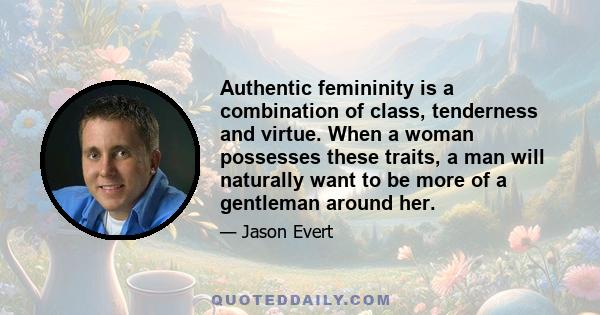 Authentic femininity is a combination of class, tenderness and virtue. When a woman possesses these traits, a man will naturally want to be more of a gentleman around her.
