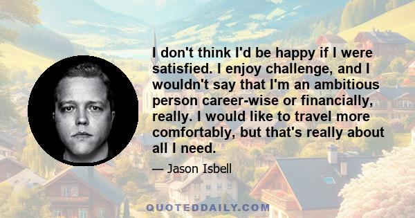 I don't think I'd be happy if I were satisfied. I enjoy challenge, and I wouldn't say that I'm an ambitious person career-wise or financially, really. I would like to travel more comfortably, but that's really about all