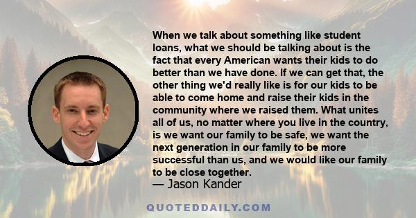 When we talk about something like student loans, what we should be talking about is the fact that every American wants their kids to do better than we have done. If we can get that, the other thing we'd really like is