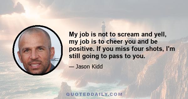 My job is not to scream and yell, my job is to cheer you and be positive. If you miss four shots, I'm still going to pass to you.