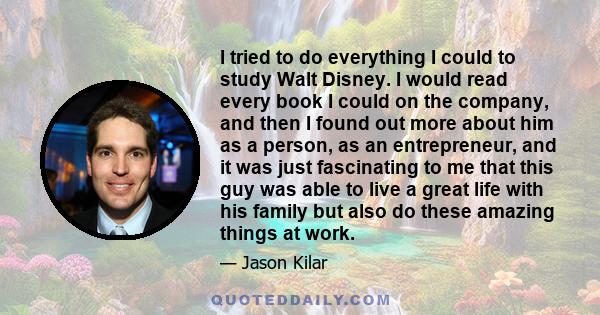 I tried to do everything I could to study Walt Disney. I would read every book I could on the company, and then I found out more about him as a person, as an entrepreneur, and it was just fascinating to me that this guy