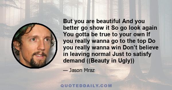But you are beautiful And you better go show it So go look again You gotta be true to your own If you really wanna go to the top Do you really wanna win Don’t believe in leaving normal Just to satisfy demand ((Beauty in