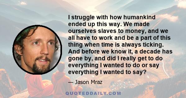 I struggle with how humankind ended up this way. We made ourselves slaves to money, and we all have to work and be a part of this thing when time is always ticking. And before we know it, a decade has gone by, and did I