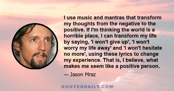 I use music and mantras that transform my thoughts from the negative to the positive. If I'm thinking the world is a horrible place, I can transform my life by saying, 'I won't give up', 'I won't worry my life away' and