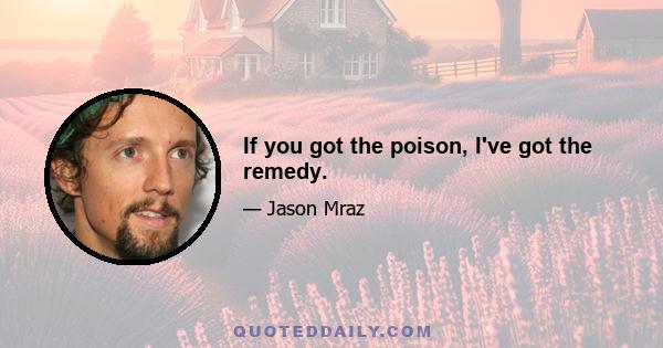 If you got the poison, I've got the remedy.