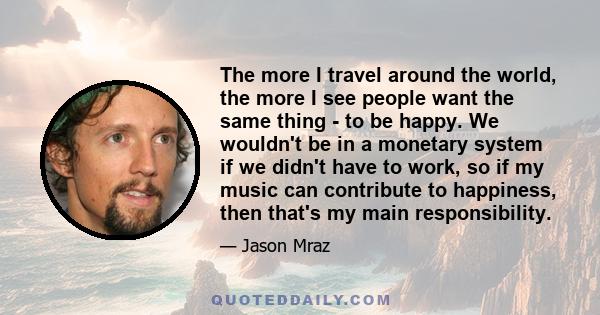 The more I travel around the world, the more I see people want the same thing - to be happy. We wouldn't be in a monetary system if we didn't have to work, so if my music can contribute to happiness, then that's my main