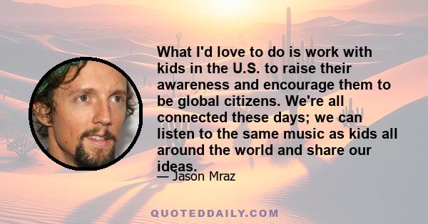 What I'd love to do is work with kids in the U.S. to raise their awareness and encourage them to be global citizens. We're all connected these days; we can listen to the same music as kids all around the world and share