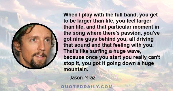 When I play with the full band, you get to be larger than life, you feel larger than life, and that particular moment in the song where there's passion, you've got nine guys behind you, all driving that sound and that