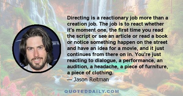 Directing is a reactionary job more than a creation job. The job is to react whether it's moment one, the first time you read the script or see an article or read a book or notice something happen on the street and have