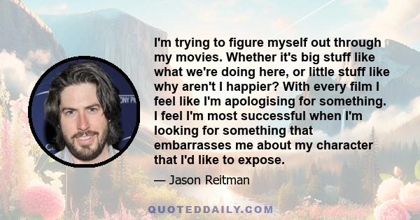 I'm trying to figure myself out through my movies. Whether it's big stuff like what we're doing here, or little stuff like why aren't I happier? With every film I feel like I'm apologising for something. I feel I'm most