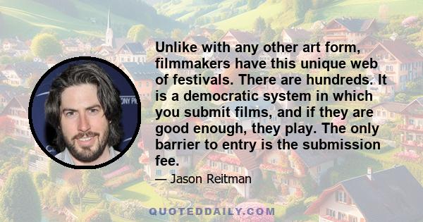 Unlike with any other art form, filmmakers have this unique web of festivals. There are hundreds. It is a democratic system in which you submit films, and if they are good enough, they play. The only barrier to entry is