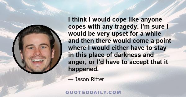 I think I would cope like anyone copes with any tragedy. I'm sure I would be very upset for a while and then there would come a point where I would either have to stay in this place of darkness and anger, or I'd have to