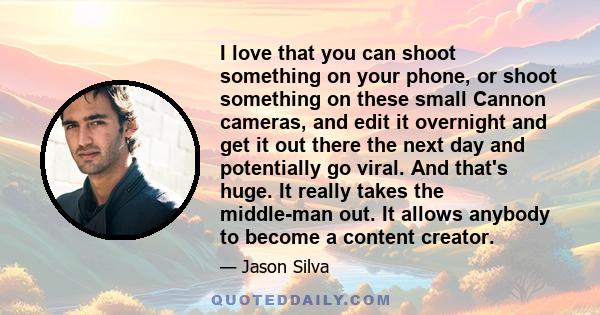 I love that you can shoot something on your phone, or shoot something on these small Cannon cameras, and edit it overnight and get it out there the next day and potentially go viral. And that's huge. It really takes the