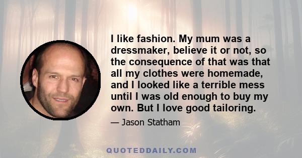 I like fashion. My mum was a dressmaker, believe it or not, so the consequence of that was that all my clothes were homemade, and I looked like a terrible mess until I was old enough to buy my own. But I love good