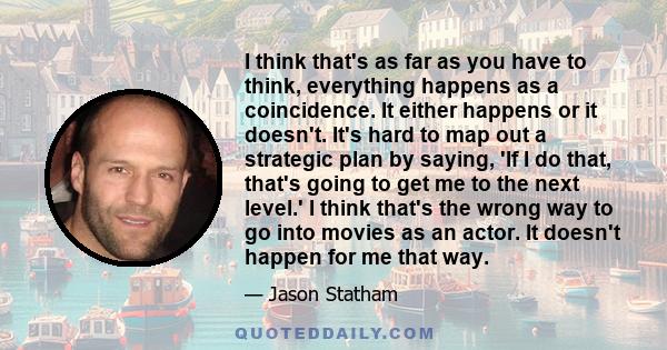 I think that's as far as you have to think, everything happens as a coincidence. It either happens or it doesn't. It's hard to map out a strategic plan by saying, 'If I do that, that's going to get me to the next