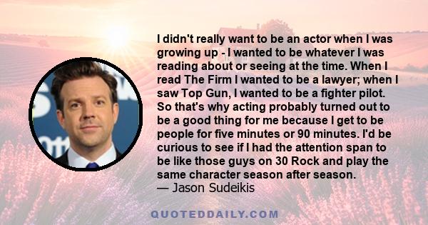 I didn't really want to be an actor when I was growing up - I wanted to be whatever I was reading about or seeing at the time. When I read The Firm I wanted to be a lawyer; when I saw Top Gun, I wanted to be a fighter