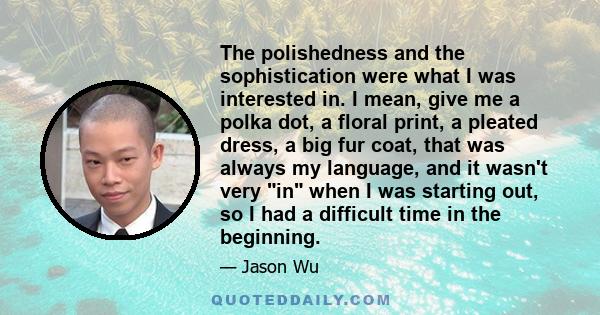 The polishedness and the sophistication were what I was interested in. I mean, give me a polka dot, a floral print, a pleated dress, a big fur coat, that was always my language, and it wasn't very in when I was starting