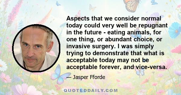 Aspects that we consider normal today could very well be repugnant in the future - eating animals, for one thing, or abundant choice, or invasive surgery. I was simply trying to demonstrate that what is acceptable today