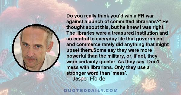 Do you really think you'd win a PR war against a bunch of committed librarians?' He thought about this, but he knew I was right. The libraries were a treasured institution and so central to everyday life that government