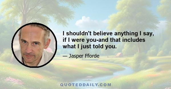 I shouldn't believe anything I say, if I were you-and that includes what I just told you.