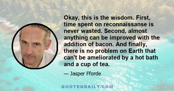 Okay, this is the wisdom. First, time spent on reconnaissanse is never wasted. Second, almost anything can be improved with the addition of bacon. And finally, there is no problem on Earth that can't be ameliorated by a