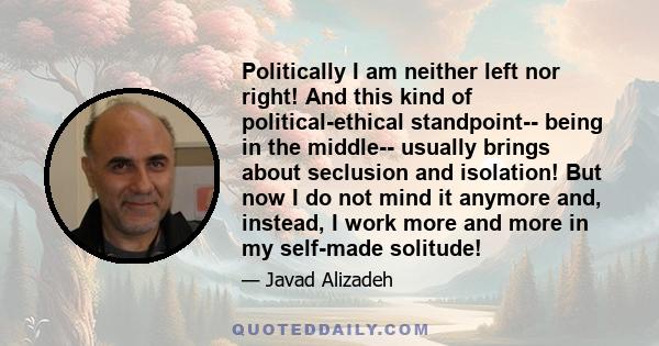 Politically I am neither left nor right! And this kind of political-ethical standpoint-- being in the middle-- usually brings about seclusion and isolation! But now I do not mind it anymore and, instead, I work more and