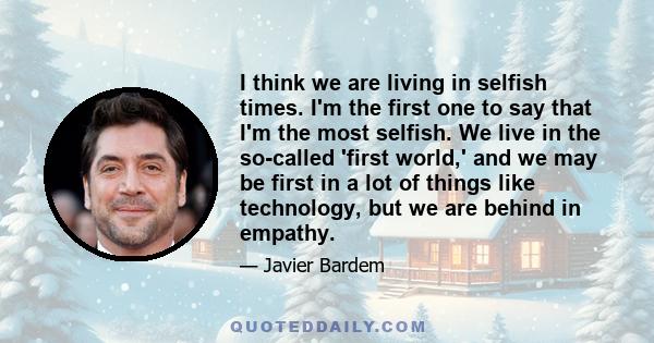 I think we are living in selfish times. I'm the first one to say that I'm the most selfish. We live in the so-called 'first world,' and we may be first in a lot of things like technology, but we are behind in empathy.