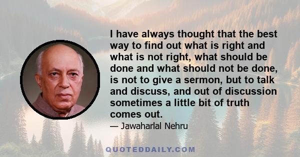 I have always thought that the best way to find out what is right and what is not right, what should be done and what should not be done, is not to give a sermon, but to talk and discuss, and out of discussion sometimes