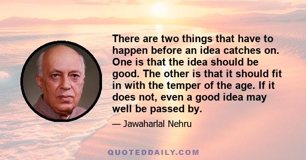 There are two things that have to happen before an idea catches on. One is that the idea should be good. The other is that it should fit in with the temper of the age. If it does not, even a good idea may well be passed