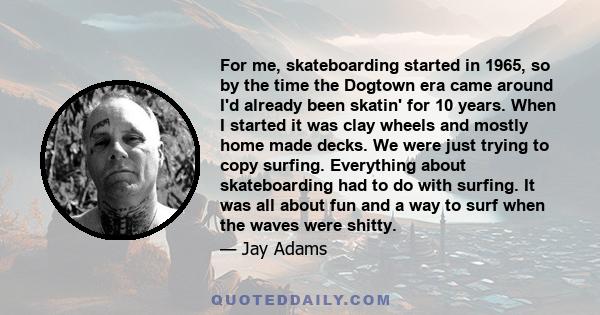 For me, skateboarding started in 1965, so by the time the Dogtown era came around I'd already been skatin' for 10 years. When I started it was clay wheels and mostly home made decks. We were just trying to copy surfing.