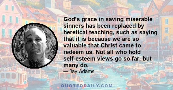 God’s grace in saving miserable sinners has been replaced by heretical teaching, such as saying that it is because we are so valuable that Christ came to redeem us. Not all who hold self-esteem views go so far, but many