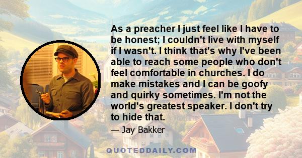 As a preacher I just feel like I have to be honest; I couldn't live with myself if I wasn't. I think that's why I've been able to reach some people who don't feel comfortable in churches. I do make mistakes and I can be