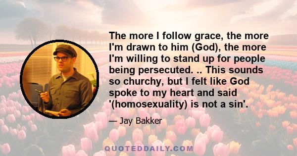 The more I follow grace, the more I'm drawn to him (God), the more I'm willing to stand up for people being persecuted. .. This sounds so churchy, but I felt like God spoke to my heart and said '(homosexuality) is not a