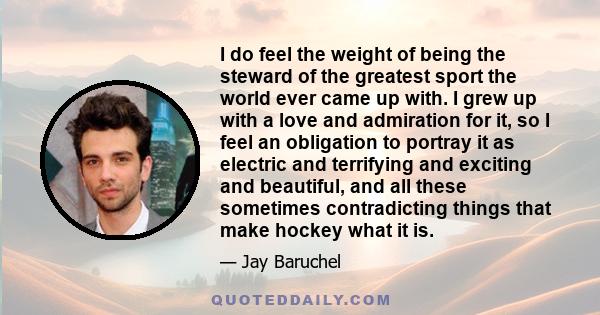 I do feel the weight of being the steward of the greatest sport the world ever came up with. I grew up with a love and admiration for it, so I feel an obligation to portray it as electric and terrifying and exciting and